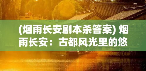 (烟雨长安剧本杀答案) 烟雨长安：古都风光里的悠长岁月与深沉文化，一段静谧的历史旅程